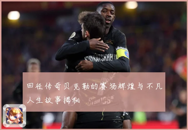田径传奇贝克勒的赛场辉煌与不凡人生故事揭秘