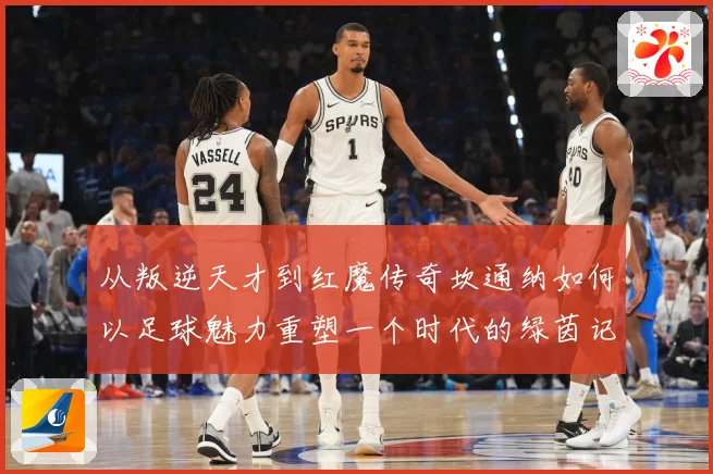 从叛逆天才到红魔传奇坎通纳如何以足球魅力重塑一个时代的绿茵记忆