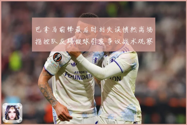 巴拿马前锋最后时刻失误愤然离场指控队友踢假球引发争议战术观察