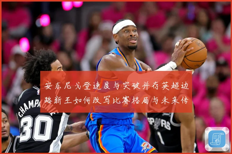 安东尼戈登速度与突破并存英超边路新王如何改写比赛格局与未来传奇