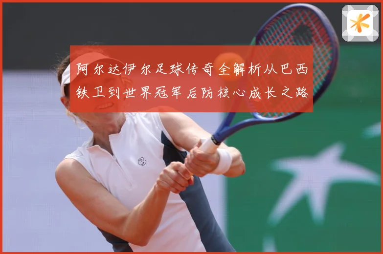 阿尔达伊尔足球传奇全解析从巴西铁卫到世界冠军后防核心成长之路
