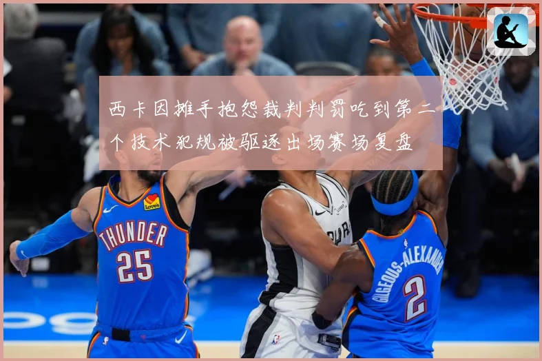 西卡因摊手抱怨裁判判罚吃到第二个技术犯规被驱逐出场赛场复盘