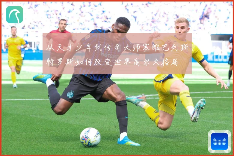 从天才少年到传奇大师塞维巴列斯特罗斯如何改变世界高尔夫格局