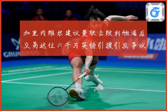 加里内维尔建议曼联击败利物浦后交易这位六千万英镑引援引发争议战术观察