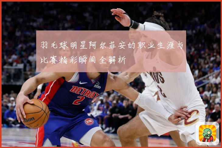 羽毛球明星阿尔菲安的职业生涯与比赛精彩瞬间全解析
