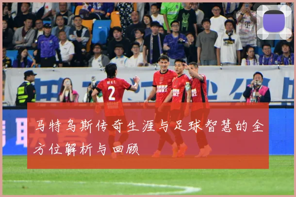 马特乌斯传奇生涯与足球智慧的全方位解析与回顾