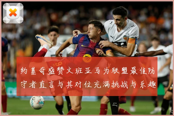 约基奇盛赞文班亚马为联盟最佳防守者直言与其对位充满挑战与乐趣成长观察