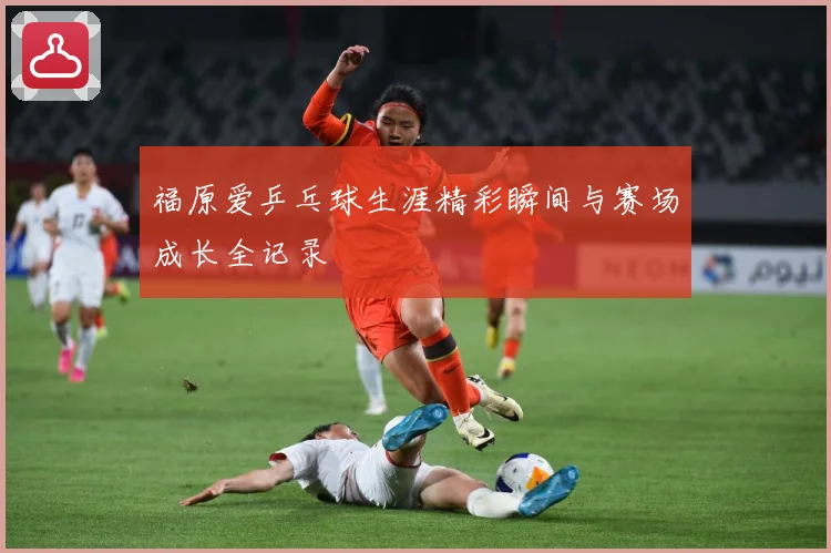福原爱乒乓球生涯精彩瞬间与赛场成长全记录