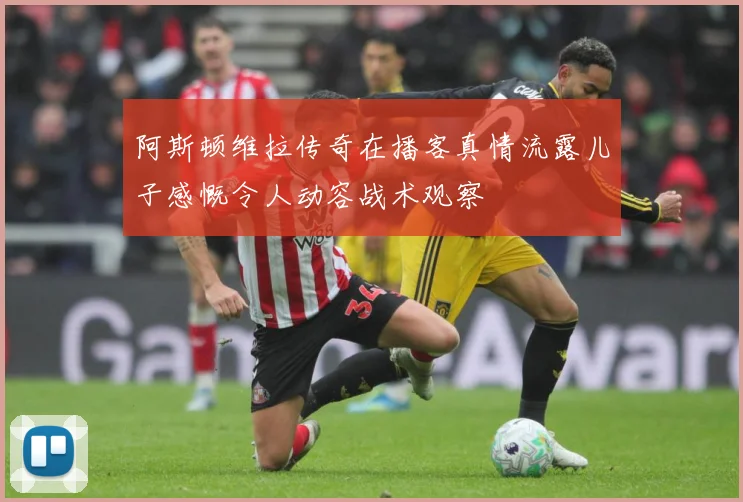 阿斯顿维拉传奇在播客真情流露儿子感慨令人动容战术观察