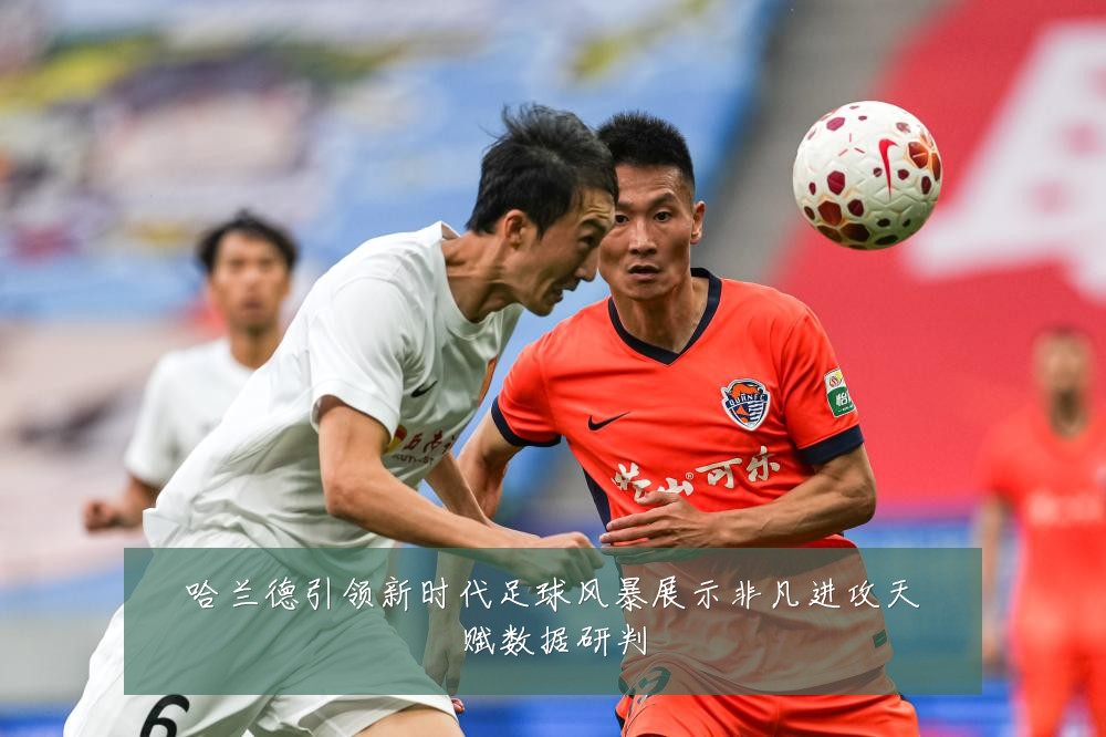 哈兰德引领新时代足球风暴展示非凡进攻天赋数据研判