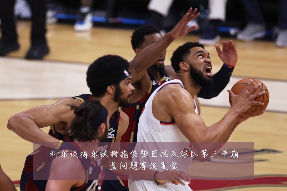 科尔谈梅尔顿拇指伤势困扰及球队第三节崩盘问题赛场复盘